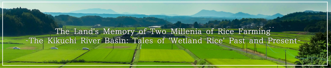 The Land's Memory of Two Millenia of Rice Farming~The Kikuchi River Basin: Tales of 'Wetland Rice' Past and Present~